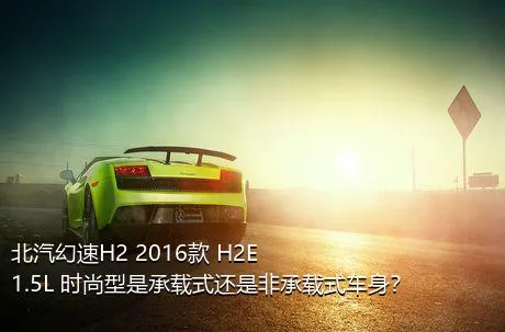 北汽幻速H2 2016款 H2E 1.5L 时尚型是承载式还是非承载式车身？