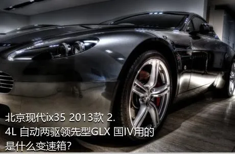 北京现代ix35 2013款 2.4L 自动两驱领先型GLX 国IV用的是什么变速箱？