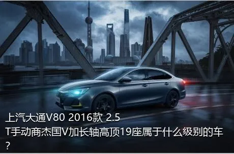 上汽大通V80 2016款 2.5T手动商杰国V加长轴高顶19座属于什么级别的车？