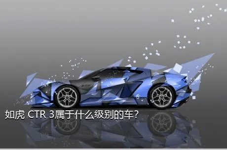 如虎 CTR 3属于什么级别的车？