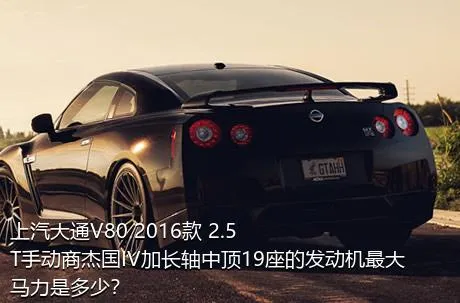 上汽大通V80 2016款 2.5T手动商杰国IV加长轴中顶19座的发动机最大马力是多少？