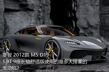 菱智 2012款 M5 D19 1.9T 9座长轴舒适版使用的是多大排量的发动机？