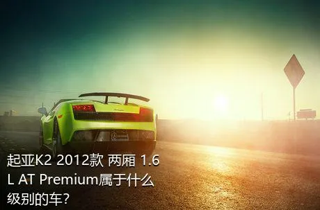 起亚K2 2012款 两厢 1.6L AT Premium属于什么级别的车？