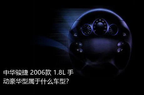 中华骏捷 2006款 1.8L 手动豪华型属于什么车型？