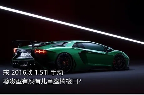 宋 2016款 1.5TI 手动尊贵型有没有儿童座椅接口？