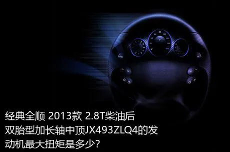 经典全顺 2013款 2.8T柴油后双胎型加长轴中顶JX493ZLQ4的发动机最大扭矩是多少？