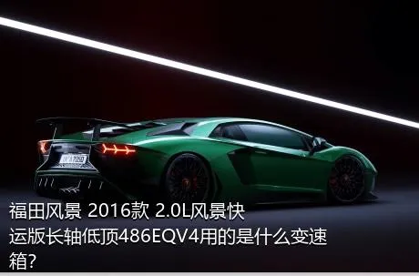 福田风景 2016款 2.0L风景快运版长轴低顶486EQV4用的是什么变速箱？