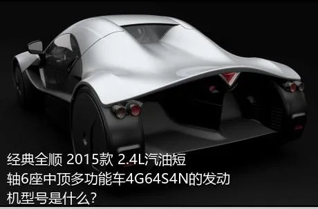 经典全顺 2015款 2.4L汽油短轴6座中顶多功能车4G64S4N的发动机型号是什么？