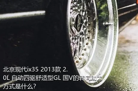 北京现代ix35 2013款 2.0L 自动四驱舒适型GL 国V的转向助力方式是什么？