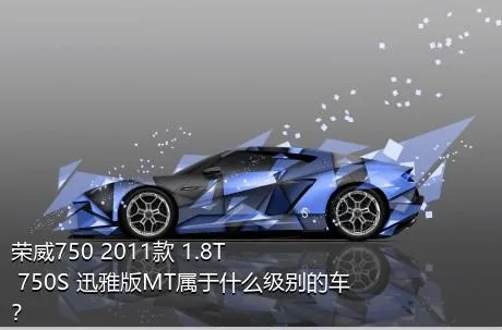 荣威750 2011款 1.8T 750S 迅雅版MT属于什么级别的车？