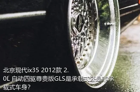 北京现代ix35 2012款 2.0L 自动四驱尊贵版GLS是承载式还是非承载式车身？