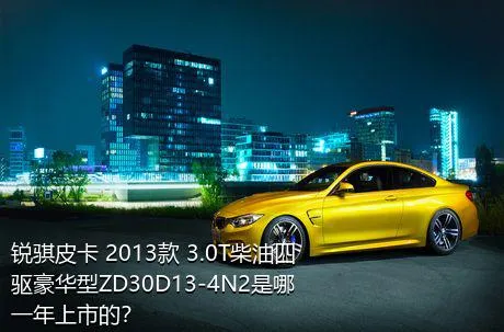 锐骐皮卡 2013款 3.0T柴油四驱豪华型ZD30D13-4N2是哪一年上市的？