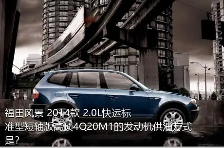 福田风景 2014款 2.0L快运标准型短轴版高顶4Q20M1的发动机供油方式是？