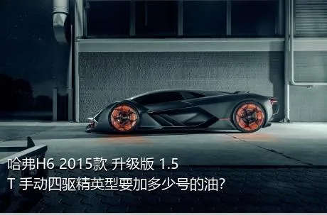 哈弗H6 2015款 升级版 1.5T 手动四驱精英型要加多少号的油？