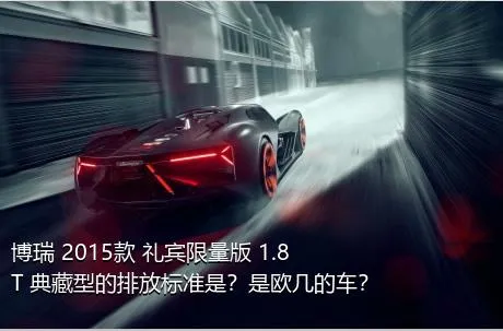 博瑞 2015款 礼宾限量版 1.8T 典藏型的排放标准是？是欧几的车？