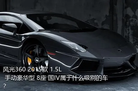 风光360 2015款 1.5L 手动豪华型 8座 国IV属于什么级别的车？