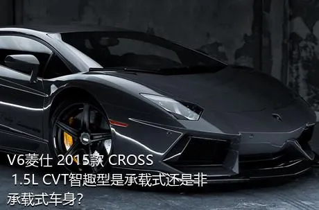 V6菱仕 2015款 CROSS 1.5L CVT智趣型是承载式还是非承载式车身？