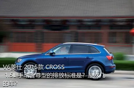 V6菱仕 2015款 CROSS 1.5L 手动智尊型的排放标准是？是欧几的车？