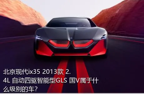 北京现代ix35 2013款 2.4L 自动四驱智能型GLS 国V属于什么级别的车？