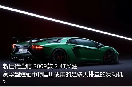 新世代全顺 2009款 2.4T柴油豪华型短轴中顶国III使用的是多大排量的发动机？