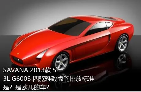 SAVANA 2013款 5.3L G600S 四驱雅致版的排放标准是？是欧几的车？