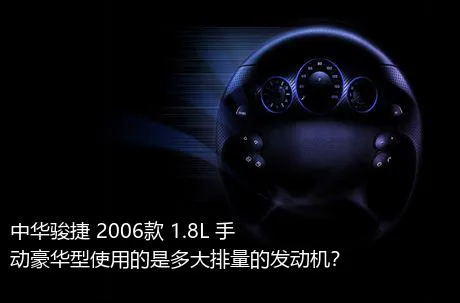 中华骏捷 2006款 1.8L 手动豪华型使用的是多大排量的发动机？