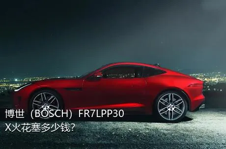 博世（BOSCH）FR7LPP30X火花塞多少钱？