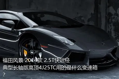 福田风景 2014款 2.5T快运经典型长轴版高顶4J25TC用的是什么变速箱？