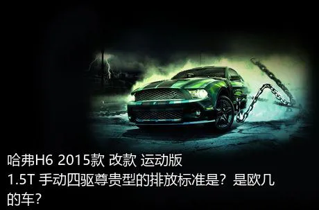 哈弗H6 2015款 改款 运动版 1.5T 手动四驱尊贵型的排放标准是？是欧几的车？