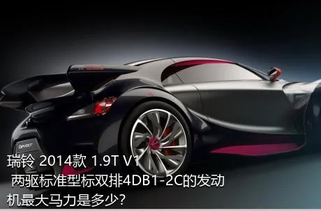 瑞铃 2014款 1.9T V1 两驱标准型标双排4DB1-2C的发动机最大马力是多少？