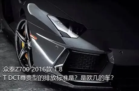 众泰Z700 2016款 1.8T DCT尊贵型的排放标准是？是欧几的车？