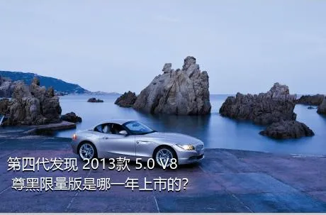 第四代发现 2013款 5.0 V8 尊黑限量版是哪一年上市的？