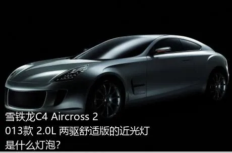 雪铁龙C4 Aircross 2013款 2.0L 两驱舒适版的近光灯是什么灯泡？