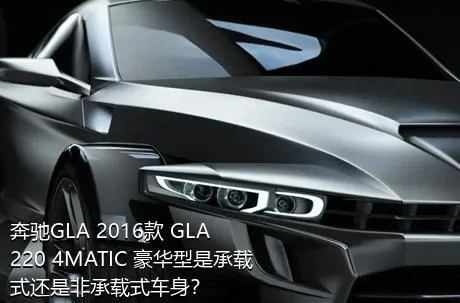 奔驰GLA 2016款 GLA 220 4MATIC 豪华型是承载式还是非承载式车身？