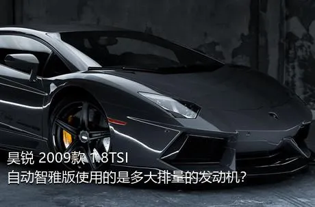 昊锐 2009款 1.8TSI 自动智雅版使用的是多大排量的发动机？