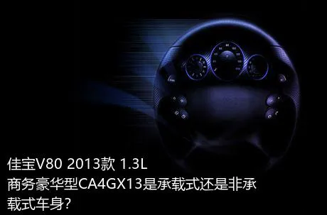 佳宝V80 2013款 1.3L商务豪华型CA4GX13是承载式还是非承载式车身？