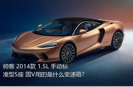 帅客 2014款 1.5L 手动标准型5座 国V用的是什么变速箱？