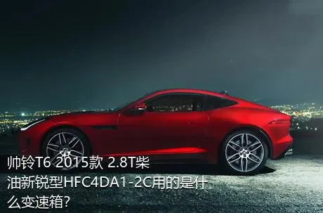 帅铃T6 2015款 2.8T柴油新锐型HFC4DA1-2C用的是什么变速箱？