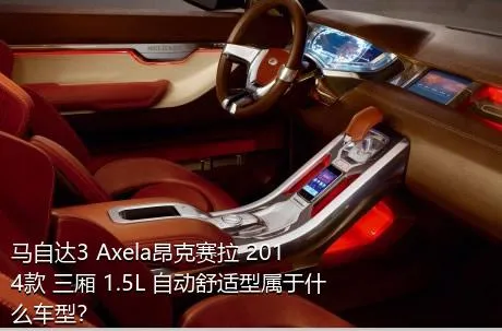 马自达3 Axela昂克赛拉 2014款 三厢 1.5L 自动舒适型属于什么车型？