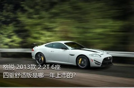 格锐 2013款 2.2T 6座四驱舒适版是哪一年上市的？