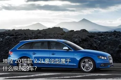 坤程 2011款 2.2L豪华型属于什么级别的车？