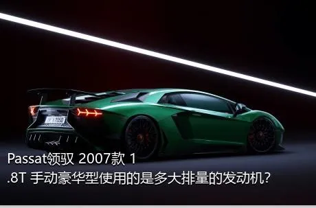 Passat领驭 2007款 1.8T 手动豪华型使用的是多大排量的发动机？