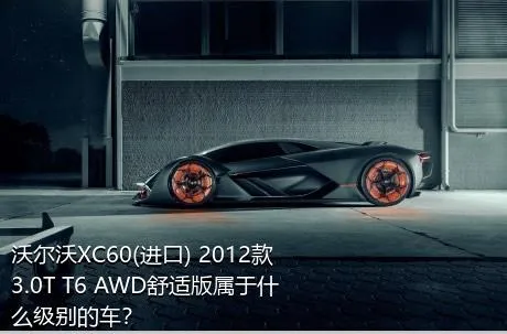 沃尔沃XC60(进口) 2012款 3.0T T6 AWD舒适版属于什么级别的车？