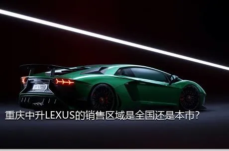 重庆中升LEXUS的销售区域是全国还是本市？