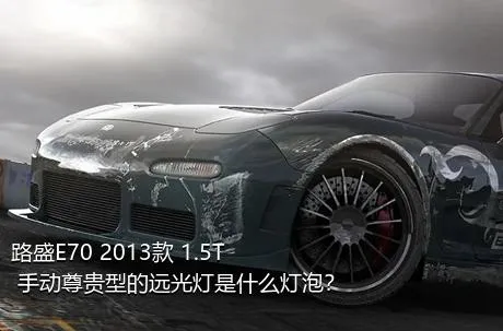 路盛E70 2013款 1.5T 手动尊贵型的远光灯是什么灯泡？