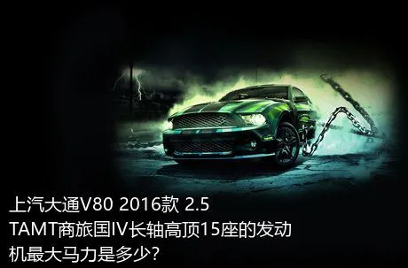 上汽大通V80 2016款 2.5TAMT商旅国IV长轴高顶15座的发动机最大马力是多少？