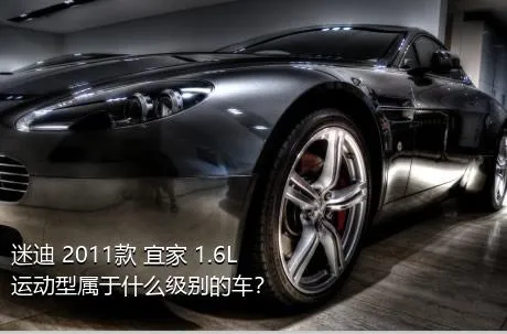 迷迪 2011款 宜家 1.6L 运动型属于什么级别的车？