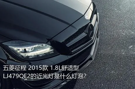 五菱征程 2015款 1.8L舒适型LJ479QE2的近光灯是什么灯泡？