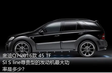 奥迪Q7 2016款 45 TFSI S line尊贵型的发动机最大功率是多少？