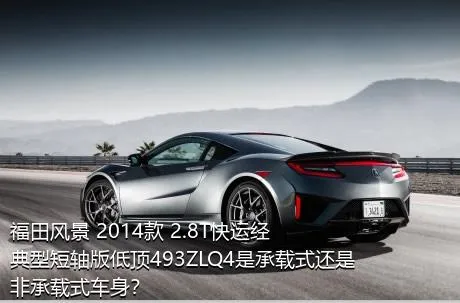 福田风景 2014款 2.8T快运经典型短轴版低顶493ZLQ4是承载式还是非承载式车身？